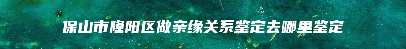 保山市隆阳区做亲缘关系鉴定去哪里鉴定