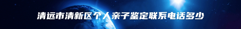 清远市清新区个人亲子鉴定联系电话多少