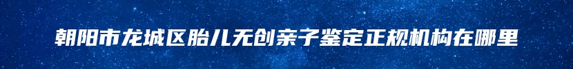 朝阳市龙城区胎儿无创亲子鉴定正规机构在哪里
