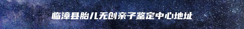 临漳县胎儿无创亲子鉴定中心地址