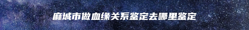 麻城市做血缘关系鉴定去哪里鉴定