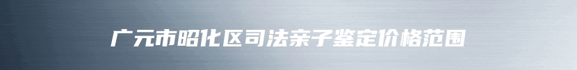 广元市昭化区司法亲子鉴定价格范围