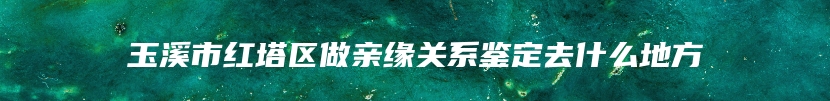 玉溪市红塔区做亲缘关系鉴定去什么地方
