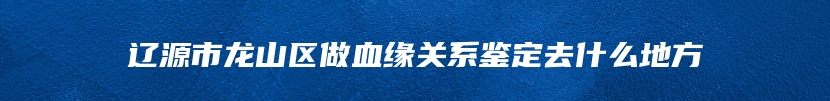 辽源市龙山区做血缘关系鉴定去什么地方