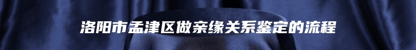 洛阳市孟津区做亲缘关系鉴定的流程