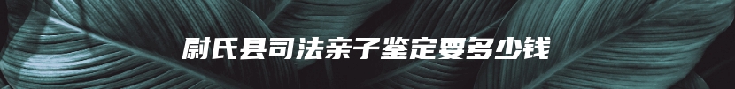 尉氏县司法亲子鉴定要多少钱