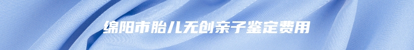 绵阳市胎儿无创亲子鉴定费用