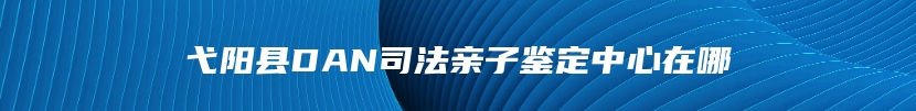 弋阳县DAN司法亲子鉴定中心在哪