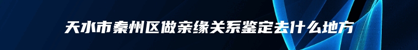 天水市秦州区做亲缘关系鉴定去什么地方