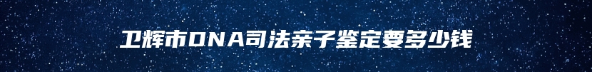 卫辉市DNA司法亲子鉴定要多少钱