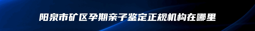 阳泉市矿区孕期亲子鉴定正规机构在哪里