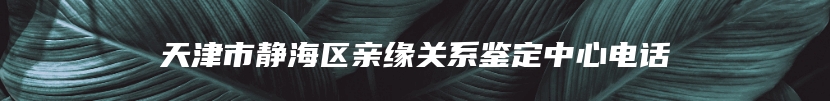 天津市静海区亲缘关系鉴定中心电话