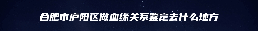 合肥市庐阳区做血缘关系鉴定去什么地方