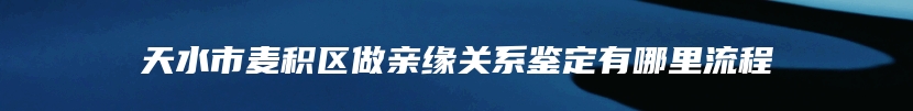 天水市麦积区做亲缘关系鉴定有哪里流程