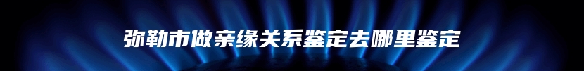 弥勒市做亲缘关系鉴定去哪里鉴定