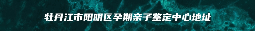 牡丹江市阳明区孕期亲子鉴定中心地址