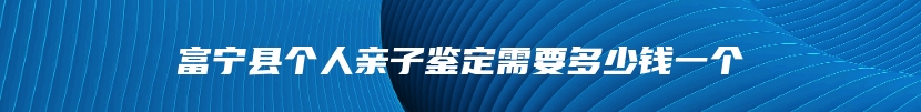 富宁县个人亲子鉴定需要多少钱一个