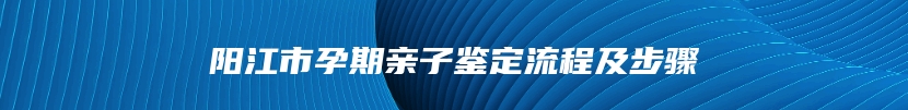 阳江市孕期亲子鉴定流程及步骤