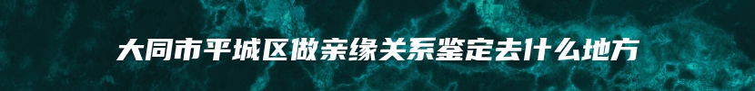 大同市平城区做亲缘关系鉴定去什么地方