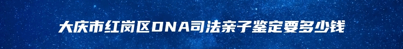 大庆市红岗区DNA司法亲子鉴定要多少钱