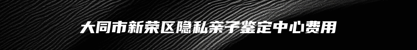 大同市新荣区隐私亲子鉴定中心费用