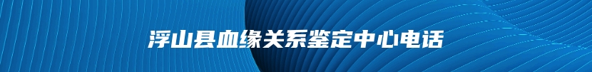 浮山县血缘关系鉴定中心电话