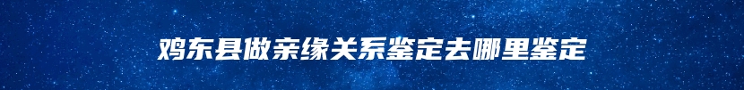 鸡东县做亲缘关系鉴定去哪里鉴定