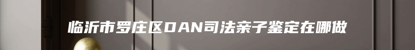 临沂市罗庄区DAN司法亲子鉴定在哪做