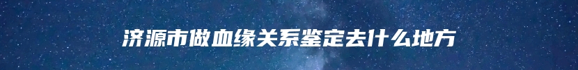 济源市做血缘关系鉴定去什么地方