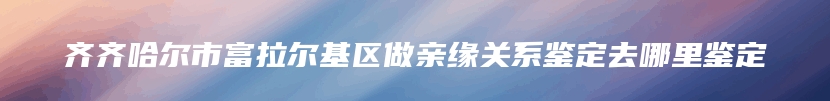 齐齐哈尔市富拉尔基区做亲缘关系鉴定去哪里鉴定