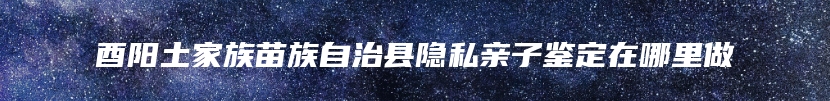 酉阳土家族苗族自治县隐私亲子鉴定在哪里做