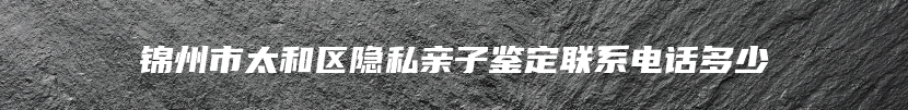 锦州市太和区隐私亲子鉴定联系电话多少