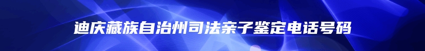 迪庆藏族自治州司法亲子鉴定电话号码