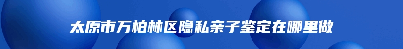 太原市万柏林区隐私亲子鉴定在哪里做