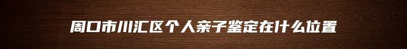 周口市川汇区个人亲子鉴定在什么位置