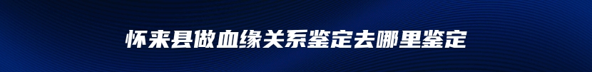 怀来县做血缘关系鉴定去哪里鉴定