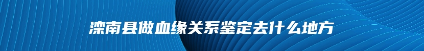 滦南县做血缘关系鉴定去什么地方