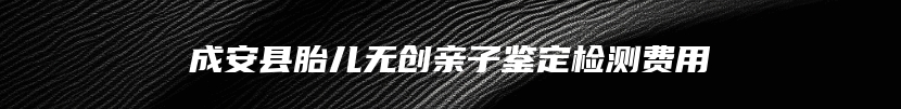 成安县胎儿无创亲子鉴定检测费用