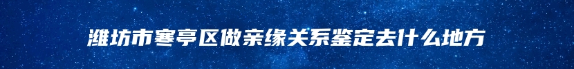 潍坊市寒亭区做亲缘关系鉴定去什么地方