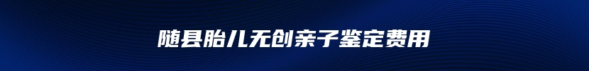 随县胎儿无创亲子鉴定费用