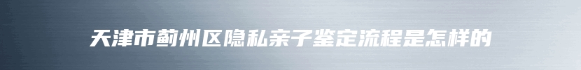 天津市蓟州区隐私亲子鉴定流程是怎样的
