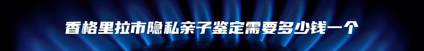 香格里拉市隐私亲子鉴定需要多少钱一个