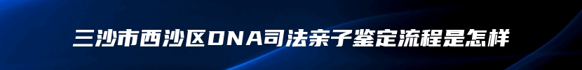 三沙市西沙区DNA司法亲子鉴定流程是怎样