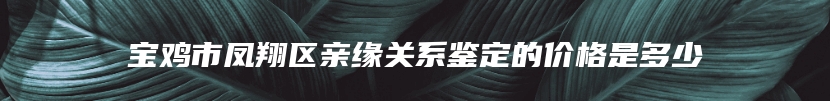 宝鸡市凤翔区亲缘关系鉴定的价格是多少