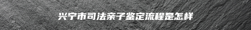 兴宁市司法亲子鉴定流程是怎样