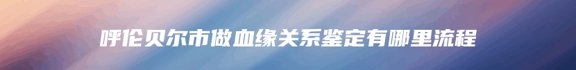 呼伦贝尔市做血缘关系鉴定有哪里流程