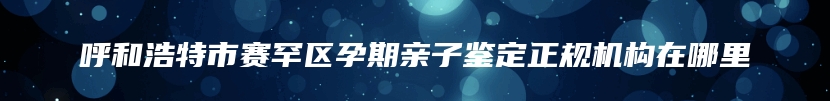 呼和浩特市赛罕区孕期亲子鉴定正规机构在哪里