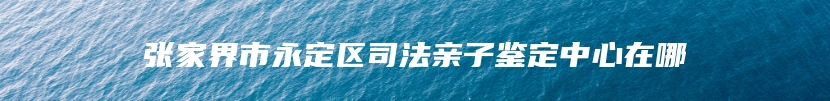 张家界市永定区司法亲子鉴定中心在哪