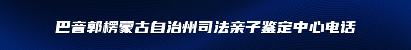 巴音郭楞蒙古自治州司法亲子鉴定中心电话