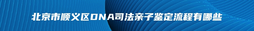 北京市顺义区DNA司法亲子鉴定流程有哪些